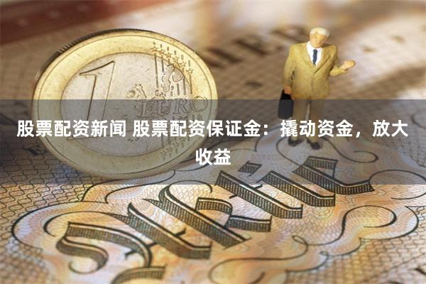 股票配资新闻 股票配资保证金：撬动资金，放大收益