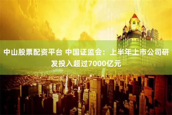 中山股票配资平台 中国证监会：上半年上市公司研发投入超过7000亿元