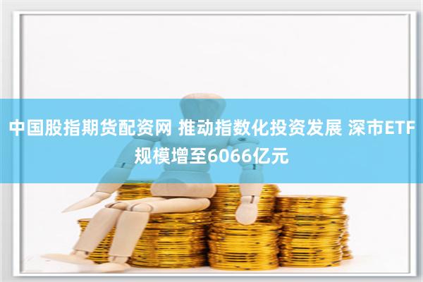 中国股指期货配资网 推动指数化投资发展 深市ETF规模增至6066亿元