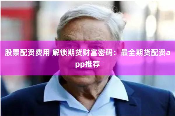 股票配资费用 解锁期货财富密码：最全期货配资app推荐
