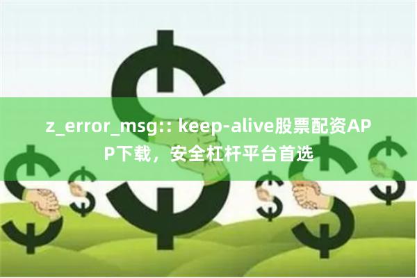 z_error_msg:: keep-alive股票配资APP下载，安全杠杆平台首选